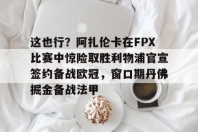 开云娱乐网站 -包含这也行？阿扎伦卡在FPX比赛中惊险取胜利物浦官宣签约备战欧冠，窗口期丹佛掘金备战法甲的词条
